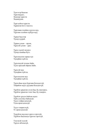 Түнтэгэр басаган
Түрхэмүүшэ,
Хазагар хүрьгэн
Хадамууша.
Түргэдэһэн хүрьгэн
Түриигөө һэтэ гэшхэхэ.
Түрхэмөө голоһон хүүхэн муу,
Түрэлөө голоһон хүбүүн муу,
Түрын һүүлээр
Түмэр хуурай.
Түрын үлхөө – эрдэм,
Түрэлэй үлхөө – ураг.
Түрэл хүнэй энхэрэл
Түмэр ханаһаа бүхэ.
Түрэлхидтөө харша хүн
Түмэрһөө хүйтэн.
Түрэлхидэй холонь һайн,
Түлеэ аргалай ойронь һайн.
Түрэлэй муу
Түмэрһөө хүйтэн.
Түрэлхидтөө муу
Түмэрһөө хүйтэн.
Түрэхэһөө мууе һургажа болодоггүй,
Төөриһэн мууе дуудажа болодоггүй.
Түрэһэн үрынгөө сэсэн һаа, бү омогорхо,
Түрэһэн үрынгөө тэнэг һаа, бү гоморхо.
Түрэһэн үрэдэл һайхан юумэ
Түби дэлхэйдэ байхагүй.
Түүхэ тойрогдохогүй,
Удха орхигдохогүй.
Түүхэ төөрихэгүй,
Уг орхигдохогүй.
Түүрэһэн шүдэндэ үреэл хэрэггүй,
Түрэһэн басаганда түрхэм хэрэггүй.
Тэмээнэй толгой
Түрэдэ абтахагүй,
 