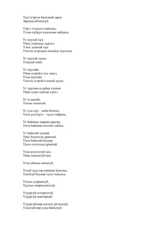 Түүтэгэрхэн һамганай зарга
Зарсада абтахагүй.
Тэргэ тээлидээ найдаха,
Тээли хүбүүн хүшэндөө найдаха.
Уг муутай хүн
Уһан дээрэшье дүрэхэ,
Тэнэг ухаатай хүн
Тэмээн дээрэшье нохойдо зуулгаха.
Уг муутай хүндэ
Ухаагүй ноён.
Уг муутайе
Уһан дээрэһээ гал эдихэ,
Ухаа муутайе
Тэмээн дээрэһээ нохой зууха.
Уг түрэлөө алдаһан хүниие
Уһан дээрэ түймэр эдихэ.
Уг углаатай,
Тохом тохоотой.
Уг үгы хүн – ноён болохо,
Унги үгы һүхэ – түлеэ тайраха.
Уг һайниие хаража урагжа,
Унги һайниие шэлэжэ сабша.
Уг һайнтай хүнөөр
Ураг болоходо урматай,
Унги һайнтай һүхөөр
Түлеэ отолходо урматай.
Угаа мэдэхэгүй хүн,
Уһаа танихагүй мал.
Угаа уһанда хаяхагүй.
Уггүй хүүгээр ноёниие һунгаха,
Унгигүй һүхөөр түлеэ хахалха.
Удхые ударшагүй,
Түүхые төөрюулшэгүй.
Узуургүй оглорхогүй,
Үзүүргүй шантархай.
Узуургүйгөөр ногоон ургахагүй,
Удхагүйгөөр улад байхагүй.
 
