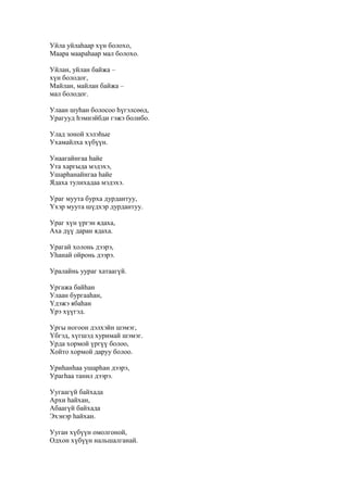 Уйла уйлаһаар хүн болохо,
Маара маараһаар мал болохо.
Уйлан, уйлан байжа –
хүн болодог,
Майлан, майлан байжа –
мал болодог.
Улаан шуһан болосоо һүгэлсөөд,
Урагууд һэмнэйбди гэжэ болибо.
Улад зоной хэлэһые
Ухамайлха хүбүүн.
Унаагайнгаа һайе
Ута харгыда мэдэхэ,
Ушарһанайнгаа һайе
Ядаха тулихадаа мэдэхэ.
Ураг муута бурха дурдантуу,
Үхэр муута шүдхэр дурдантуу.
Ураг хүн үргэн ядаха,
Аха дүү даран ядаха.
Урагай холонь дээрэ,
Уһанай ойронь дээрэ.
Уралайнь уураг хатаагүй.
Ургажа байһан
Улаан бургааһан,
Үдэжэ ябаһан
Үрэ хүүгэд.
Ургы ногоон дэлхэйн шэмэг,
Үбгэд, хүгшэд хуримай шэмэг.
Урда хормой үргүү болоо,
Хойто хормой даруу болоо.
Уриһанһаа ушарһан дээрэ,
Урагһаа танил дээрэ.
Уугаагүй байхада
Архи һайхан,
Абаагүй байхада
Эхэнэр һайхан.
Ууган хүбүүн омолгоной,
Одхон хүбүүн нальшалганай.
 