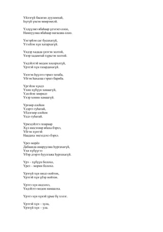Үйлэгүй басаган дууламхай,
Һүгүй үнеэн мөөрэмхэй.
Үлдүүлжэ ябаһаар үеэлэеэ олоо,
Намнуулжа ябаһаар нагасаяа олоо.
Үнгэрһэн саг бусахагүй,
Үтэлһэн хүн хатархагүй.
Үндэр хадада үнэгэн золтой,
Үнэр хадамтай хүрьгэн золтой.
Үндэһэтэй модон хосорхогүй,
Үрэтэй хүн газардахагүй.
Үнэгэн һүүлээ гэршэ татаба,
Үбгэн һахалаа гэршэ бариба.
Үргэһэн хүндэ
Үхин хүбүүн хамаагүй,
Үдхэһэн зөөридэ
Үхэр хонин хамаагүй.
Үргөөр олоһон
Үдэртэ туһатай,
Үбдэгөөр олоһон
Үедэ туһатай.
Үрмэдэһэтэ газараар
Хүл нюсэгөөр ябаха бэрхэ,
Үбгэн хүнтэй
Наадаха энеэлдэхэ бэрхэ.
Үреэ морёо
Дабаанда амаруулжа һургахагүй,
Үхи хүбүүгээ
Үбэр дээрээ һуулгажа һургахагүй.
Үрэ – хүбүүн болохо,
Үреэ – морин болохо.
Үрэгүй хүн нюдэ нойтон,
Үрэтэй хүн үбэр нойтон.
Үрэтэ хүн өөдэлхэ,
Үндэһэтэ модон намаалха.
Үрэтэ хүн хүнэй үрые бү хэлэг.
Үрэтэй хүн – зула,
Үрэгүй хүн – ула.
 