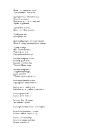 Хүлэг туруугаараа илгардаг,
Хүн эрдэмээрээ шалгардаг.
Хүн түрэлтэндэ туһатай юумые
Эрдэмэй үрэ гэдэг,
Хүн түрэлтэндэ хэрэггүй юумые
Мунхагай үрэ гэдэг.
Хүн хүнһөө ойлгохо,
Хүлэг туруунһаа ойлгохо.
Хүн һурадаг юм,
Һур һунадаг юм.
Хүнэй хүбүүе хүшэ оруулдаг һургаал,
Хүлэгэй унагые шадал оруулдаг тэжээл.
Хүсөөр ехэ хүн
Нэгэ хүниие диилэхэ,
Эрдэмээр ехэ хүн
Мянган хүниие диилэхэ.
Һайжархые хүлеэгээл һаа,
Һайнаар эрдэм һура,
Һаалиие хүлеэгээл һаа,
Үнеэгээ үбһөөр ханга.
Һайжархые хүсэбэл –
Залууһаа эрдэм һура,
Һаали хүлеэбэл –
Үбэлһөө үнеэгээ таргалуул.
Һайн һурагша гэрэл шэнги,
Муу һурагша жэдүүн шэнги.
Һайхан дэгэл үмдэһэн хүн
Һаблаһан эрдэм үгы һаа, зураг шэнги.
Һунажа ута болохо,
Һуража сэсэн болохо.
Һунгама баян – һургаал,
Эрхим баян – эрдэм.
Һураагүйгөөр һургаагшье отолхогүйш.
Һуража олоһон шадал – эрдэм,
Һунгажа абаһан хани – нүхэр.
Һураха хүсэлэнтэй хүн
Һонороор хандан шагнаха,
Һулаар һурадаг хүн
 