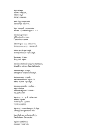 Үрэтэй хүн
Үдэжэ амардаг,
Үбшэн хүн
Үхэжэ амардаг.
Үтэг бууса нүхэтэй,
Үбгэн хүн мэхэтэй.
Үтэг газарай үрэжэл ехэ,
Үбгэд, хүгшэдэй дүршэл ехэ.
Үтэлжэ ерэхэдээ
Үбһэнһөө бүдэрхэ,
Өөхэнһөө хахаха.
Үбгэртэрөө ухаа орохогүй,
Үлтиртэрөө шүлэ гарахагүй.
Үтэлсөө ой орохогүй,
Үлтирсөө шүлэ гарахагүй.
Үтэлхын уймар
Залуугай зориг.
Үтэлһэн хойноо залуугаа һайрхаба,
Үгырһэн хойноо баяа һайрхаба.
Үтэлһэн хүн үнэгүй,
Үмхирһэн модон намаагүй.
Үтэлһэн хүн үнэгүй,
Үхэһэнэй мяхан шүлэгүй,
Үмхи түлеэн гэрэлгүй.
Үтэлһэн нохойн хусаһан –
Үүр сайсара,
Үтэлһэн хүнэй хэлэһэн –
Үе дууһасара.
Үүдэ муута гэрэй хойморые
Уняар дараха,
Удха муута хүниие
Удхань дараха.
Үүдэ муутын хойморто бү һуу,
Эхэ муутын үхиие бү аба.
Үүдэ һайтын хойморто һуу,
Эхэ һайтын басага аба.
Үүдэн забһартай,
Басаган уршагтай.
 