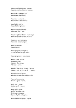 Хадада харбаһан һомон саашаа,
Хадамда ошоһон басаган саашаа.
Хада бэрхэ халтирха юм,
Хадам ехэ гайхаха юм.
Хада гэжэ халтирха,
Хадам гэжэ хэмшээрхэхэ.
Хада һайта үнэгэн,
Хадам һайта хүрьгэн.
Хадада харбаһан һомон,
Харида үгэһэн үхин.
Хадада харбаһан һомон олдохогүй,
Харида ошоһон басаган олдохо.
Хаза гэмэ шүдэн дээрээ,
Хара гэмэ нюдэн дээрээ.
Хазагар хуряаха
Хадам орохо.
Хазагар хүн хадамһархуу,
Түүтэгэр басаган түрхэмһүү.
Хазагар хүрьгэн– хадамууша.
Хазаха гэһэн шүдэн
Хурсадаа дээрэ,
Хараха гэһэн нюдэн
Хёрходоо дээрэ.
Хараха гэһэн нюдэ муутай – һохор,
Хазаха гэһэн шүдэ муутай – хүгшэн.
Хариха басаган эртэлхэ,
Хадамуушалха басаган оройтохо.
Хаяа зайбал хаяала,
Хаяала харида тоотой.
Хоёр хүлтэ хүндэ
Хойто эхэ бү үзэгдэг.
Хоёр хүлтэ хүндэ
Хойто эхэ зайлуулаг,
Дүрбэн хүлтэ малда
Дүнжэн һубай зайлуулаг.
Хойто гэргэнэй хушуун хорон.
 