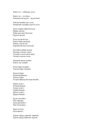 Хойто эхэ – хабшадаг гутал.
Хойто эхэ – эхэ бэшэ,
Хошхоногой шүлэн – шүлэн бэшэ.
Хойтые һанаһан эрэ сэсэн,
Хахархайе хадхаһан хүүхэн сэсэн.
Холо газарые ойро болгодог
Морин эрдэни,
Хоёр хүүе инаг болгодог
Хүүхэн эрдэни.
Холо нүхэртэй хүн –
Хонто мори унахагүй,
Хобдог эзытэй эрэ –
Хоргоһотой шүлэ уухагүй.
Холтоһоо унаһан модые
Хохюур тээшэнь тооло,
Эхэнэртээ мэдэгдэһэн эрые
Эхэнэр тээшэнь тооло.
Хониной мяхан хомһог,
Хойто эзы тумаһаг.
Озохо бүри ондорхо,
Таалаха бүри тангарха.
Хонохо бүреэ
Хониной арһанда,
Үнжэхэ бүреэ
Үхэрэй арһанда багтахаа болибо.
Хорин дээрээ –
Холшор һанаан,
Гушан дээрээ –
Гурбан һанаан,
Дүшэн дээрээ –
Дүүрэн һанаан.
Худаг малтабал –
Уһа гарасара,
Худа оролсобол –
Ураг болосороо.
Хура тогтохо,
Худа арилха.
Хурын хүбүүд харатай, шаратай,
Хүнэй хүбүүд һайнтай, муутай.
 