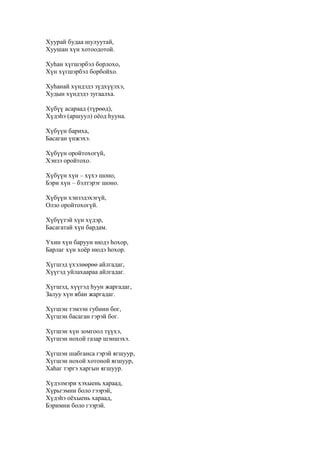 Хуурай будаа шулуутай,
Хуушан хүн хотоодотой.
Хуһан хүгшэрбэл борлохо,
Хүн хүгшэрбэл борбойхо.
Хуһанай хүндэдэ зүдхүүлхэ,
Худын хүндэдэ зугаалха.
Хүбүү асараад (түрөөд),
Хүдэһэ (аршуул) оёод һууна.
Хүбүүн бариха,
Басаган үнжэхэ.
Хүбүүн оройтохогүй,
Хэнзэ оройтохо.
Хүбүүн хүн – хүхэ шоно,
Бэри хүн – бэлтэрэг шоно.
Хүбүүн хэнзэдэхэгүй,
Олзо оройтохогүй.
Хүбүүтэй хүн хүдэр,
Басагатай хүн бардам.
Үхин хүн баруун нюдэ һохор,
Барлаг хүн хоёр нюдэ һохор.
Хүгшэд үхэлөөрөө айлгадаг,
Хүүгэд уйлахаараа айлгадаг.
Хүгшэд, хүүгэд һуун жаргадаг,
Залуу хүн ябан жаргадаг.
Хүгшэн тэмээн губиин бог,
Хүгшэн басаган гэрэй бог.
Хүгшэн хүн зомгоол түүхэ,
Хүгшэн нохой газар шэншэхэ.
Хүгшэн шабганса гэрэй ягшуур,
Хүгшэн нохой хотоной ягшуур,
Хаһаг тэргэ харгын ягшуур.
Хүдэлмэри хэхыень хараад,
Хүрьгэмни боло гээрэй,
Хүдэһэ оёхыень хараад,
Бэримни боло гээрэй.
 