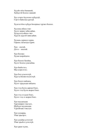 Хүдэһэ оёхо һанаанай,
Хүбүүтэй болохо заяанай.
Хүл дээрээ һуулгаха хүбүүгүй,
Гэртээ байлгаха үрэгүй.
Хүлеэлгэһэн хүбүүн һохоршье түрэжэ болохо.
Хүллөөд ябаха гэжэ
Хүлэг морин табигдаһан,
Хүзүүдээд ябаха гэжэ
Хүүхэн дүүхэй заяагдаһан.
Хүлынь дүрөөдэ хүрөө,
Гарынь ганзагада хүрөө.
Хүн – ахатай,
Дэгэл – захатай.
Хүн боложо
Хүлөө шоройдохо.
Хүн болохо багаһаа,
Хүлэг болохо унаганһаа.
Хүн бөөһэтэхэ,
Мал шэрхэтэхэ.
Хүн бэеэ үгылхэгүй,
Хүүгэд багаяа мэдэхэгүй.
Хүн бэедээ найдаха,
Хүлэг туруундаа найдаха.
Хүн гээд булта дархан бэшэ,
Хүлэг гээд булта жороо бэшэ.
Хүн гээд лэ адли бэшэ,
Хүлэг гээд лэ жороо бэшэ.
Хүн муудахадаа
Түрэлөөрөө тэмсэдэг,
Шубуун муудахадаа
Уургайтаяа тэмсэдэг.
Хүн удхаараа,
Уһан эрьеэрээ.
Хүн удхаһаа үлэхэгүй
Уһан эрьеһээ үлэхэгүй.
Хүн үрын түлөө,
 