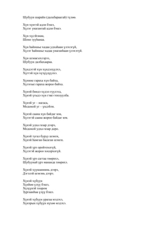 Шубуун шарайн (дальбараагай) түлөө.
Хүн хүнтэй адли бэшэ,
Хүлэг унагантай адли бэшэ.
Хүн хүсэһэнөө,
Шоно зууһанаа.
Хүн һайншье хадаа удхаһаан үлэхэгүй,
Хүлэг һайншье хадаа унаганһаан үлэхэгүй.
Хүн шэнжэлхээрээ,
Шубуун далбахаараа.
Хүндэтэй хүн хүндэлүүлхэ,
Хүгтэй хүн хүзүүдүүлхэ.
Хүниие гараха хүн байха,
Хүлэгые гараха жороо байха.
Хүнэй биидэ хүдэл гүүлээд,
Хүнэй үгыдэ хүн гэжэ тоолуулба.
Хүнэй уг – нагаса,
Модоной уг – үндэһэн.
Хүнэй саана хүн байдаг юм,
Хүлэгэй саана жороо байдаг юм.
Хүнэй удха газар дээрэ,
Модоной удха газар доро.
Хүнэй тугал буруу шэнги,
Хүнэй һамган басаган шэнги.
Хүнэй үрэ оройтохогүй,
Хүлэгэй жороо хосорхогүй.
Хүнэй үрэ сагтаа төөрихэ,
Шубуунай үрэ мананда төөрихэ.
Хүнэй хуушаниинь дээрэ,
Дэгэлэй шэнэнь дээрэ.
Хүнэй хүбүүн
Хүнһөө үлүү бэшэ,
Хүзүүнэй тоором
Зургаанһаа үлүү бэшэ.
Хүнэй хүбүүн урагаа мэдэхэ,
Хүнэрын хүбүүн нүхөө мэдэхэ.
 