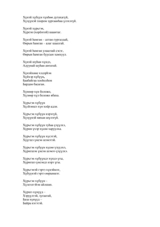 Хүнэй хүбүүн хүнһөө дутахагүй,
Хүзүүнэй тоором зургаанһаа үлэхэгүй.
Хүнэй хүрьгэн,
Хүреэн (хорёогой) шаантаг.
Хүнэй һамган – алтан гургалдай,
Өөрын һамган – алаг шаазгай.
Хүнэй һамган улаалзай сэсэг,
Өөрын һамган буусын хамхуул.
Хүнэй шуһан хүндэ,
Адуунай шуһан амтатай.
Хүнэйхиие хэдэрһэн
Хүйхэр хүбүүн,
Баабайгаа хооһолһон
Бардам басаган.
Хүнөөр хүн боложо,
Хүлөөр хүл боложо ябаха.
Хүрьгэн хүбүүн
Хүлһэншэ хүн хоёр адли.
Хүрьгэн хүбүүн нэрэгүй,
Хүзүүнэй мяхан шүлэгүй.
Хүрьгэн хүбүүн туһаа үзүүлхэ,
Хүрин үхэр хүсөө харуулха.
Хүрьгэн хүбүүн хүсэтэй,
Хүүгшэ үнеэн шэмэтэй.
Хүрьгэн хүбүүн хүсөө үзүүлхэ,
Хүригшэн үнеэн шэмээ үзүүлхэ.
Хүрьгэн хүбүүндэ хүндэ үгы,
Хүригшэ үнеэндэ нэрэ үгы.
Хүрьгэнэй гэртэ хүнэйшэг,
Хүбүүнэй гэртэ өөрыншэг.
Хүрьгэн хүбүүн –
Хүлеэлгэһэн айлшан.
Хүршэ хүнүүд –
Хэрүүлтэй, зугаатай,
База хүнүүд –
Байра нэгэтэй.
 