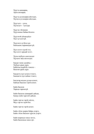 Хүүгэд аашаараа,
Архи амтаараа.
Хүүгэд уулахаараа айлгадаг,
Хүгшэд үхэхөөрөө айлгадаг.
Хүүгэдтэ – үлгы,
Хүгшэдтэ – тулгуур.
Хүүгэн гэһэншни
Хүүхэншье байжа болохо.
Хүүхэнэй уйлаадүйдэ
Хүхэ үгэдэггүй.
Хүүхэнээ үгэһэн хүн
Һиихыень харамнадаггүй.
Хүхэ ехэтэ хүнэй эхэ,
Хүл ехэтэ арадай эсэгэ.
Хүхы шубуун донгододог
Хүгшэн эжы онготодог.
Һаадаг номо далайха –
Хүбүүн үрын дүрэ,
Һабагша шүрбэһэ томохо –
Басаган үрын дүрэ.
Һаадагта хүн хутага тээшээ,
Һаншагта хүн хайша тээшээ.
Һагсагар модон уулын шэмэг,
Һайхан басаган гэрэй шэмэг.
Һайн басаган
Харида гарахагүй.
Һайн басаган санваарай дайсан,
Һамуу ноён түрэлэй дайсан.
Һайн гэргэн гэрэй гоёлто,
Муу гэргэн гэрэй бог.
Һайн гэргэн гэрэй шэмэг.
Һайн гэһэн морин байра дээрээ,
Һайн гэһэн басаган түрхэм дээрээ.
Һайн мориндо ганса эмээл,
Һайн басаганда ганса эрэ.
 