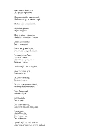 Һүхэ эшэдээ баригдаха,
Эзы эрэдээ баригдаха.
Шаажанда шабар няалдахагүй,
Шабгансада эрдэм няалдахагүй.
Шабгансада һам хэрэггүй.
Шүдэнэй бүтэндэ,
Шүлэг залуудаа.
Шэрээд ябаха – шэхэнэг,
Шэбэнээд зугаалха – худагы.
Эгэшэ хүн энхэрхэ,
Дүү хүн дүнгэхэ.
Эдынь эзээрээ болодог,
Эхэнэрынь эрээрээ болодог.
Эдээрээ оролдобол –
Эбдэхын тэмдэг,
Эхэнэрээрээ оролдобол –
Һалахын тэмдэг.
Эжытэй хүн – эльгэ дүүрэн.
Эзые үхүүлһэн хүн
Эльгэ нимгэн.
Эзыдээ этигэнхаар,
Эрхиидээ этигэ.
Эжэлээ үзэхэдөө инсагаадаг,
Инагаа үзэхэдөө энеэдэг.
Энжэ бэдэрээгүй,
Һамга бэдэрбэ.
Энхэ баабай,
Эмгэн эжы.
Энэ бэеын залууда,
Эшэгэнэй мяханай халуунда.
Эрье нураад,
Элһэн болодог,
Эхэ хүгшэрөөд,
Эмгэн болодог.
Эрьежэ буухада эжы һайхан,
Эрьюулжэ мүлжэхэдэ хүзүүн һайхан,
 