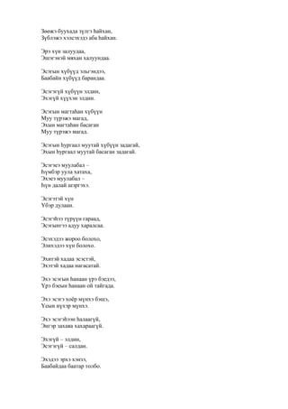 Зөөжэ буухада зүлгэ һайхан,
Зүблэжэ хэлсэхэдэ аба һайхан.
Эрэ хүн залуудаа,
Эшэгэнэй мяхан халуундаа.
Эсэгын хүбүүд эльгэндээ,
Баабайн хүбүүд барандаа.
Эсэгэгүй хүбүүн элдин,
Эхэгүй хүүхэн элдин.
Эсэгын магтаһан хүбүүн
Муу түрэжэ магад,
Эхын магтаһан басаган
Муу түрэжэ магад.
Эсэгын һургаал муутай хүбүүн задагай,
Эхын һургаал муутай басаган задагай.
Эсэгэеэ муулабал –
Һүмбэр уула хатаха,
Эхэеэ муулабал –
Һүн далай шэргэхэ.
Эсэгэтэй хүн
Үбэр дулаан.
Эсэгэһээ түрүүн гараад,
Эсэгынгээ адуу харалсаа.
Эсэхэдээ жороо болохо,
Элихэдээ хүн болохо.
Эхитэй хадаа эсэстэй,
Эхэтэй хадаа нагасатай.
Эхэ эсэгын һанаан үрэ бэедээ,
Үрэ бэеын һанаан ой тайгада.
Эхэ эсэгэ хоёр мүнхэ бэшэ,
Үеын нүхэр мүнхэ.
Эхэ эсэгэһээн һалаагүй,
Энгэр захаяа хахараагүй.
Эхэгүй – элдин,
Эсэгэгүй – салдан.
Эхэдээ эрхэ хэнзэ,
Баабайдаа баатар толбо.
 