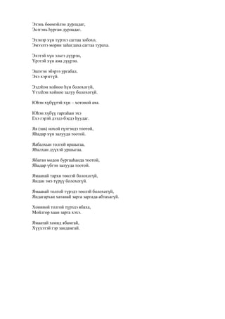 Эхэнь бөөмэйлэн дурладаг,
Эсэгэнь һурган дурладаг.
Эхэнэр хүн түрэхэ сагтаа зобохо,
Эмээлтэ морин заһагдаха сагтаа тураха.
Эхэтэй хүн эльгэ дүүрэн,
Үрэтэй хүн ама дүүрэн.
Эшэгэн эбэрээ ургабал,
Эхэ хэрэггүй.
Ээдэһэн хойноо һүн болохогүй,
Үтэлһэн хойноо залуу болохогүй.
Юһэн хүбүүтэй хүн – хотоной аха.
Юһэн хүбүү гаргаһан эхэ
Ехэ гэрэй дээдэ бэедэ һуудаг.
Яа (заа) нохой гүлгэндэ тоотой,
Яһадар хүн залууда тоотой.
Яабалхын толгой яршыгаа,
Яһалхан дүүхэй уршыгаа.
Ябаган модон бургааһанда тоотой,
Яһадар үбгэн залууда тоотой.
Ямаанай тархи төөлэй болохогүй,
Яндан эмэ түрүү болохогүй.
Ямаанай толгой түрэдэ төөлэй болохогүй,
Яндагархан хатанай зарга заргада абтахагүй.
Хониной толгой түрэдэ ябаха,
Мойлгор хаан зарга хэхэ.
Ямаатай хонид ябамгай,
Хүүхэтэй гэр зандамгай.
 