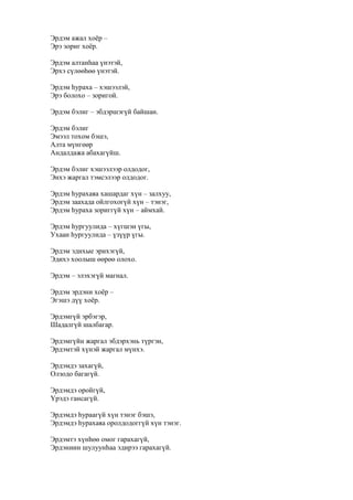 Эрдэм ажал хоёр –
Эрэ зориг хоёр.
Эрдэм алтанһаа үнэтэй,
Эрхэ сүлөөһөө үнэтэй.
Эрдэм һураха – хэшээлэй,
Эрэ болохо – зоригой.
Эрдэм бэлиг – эбдэршэгүй байшан.
Эрдэм бэлиг
Эмээл тохом бэшэ,
Алта мүнгөөр
Андалдажа абахагүйш.
Эрдэм бэлиг хэшээлээр олдодог,
Энхэ жаргал тэмсэлээр олдодог.
Эрдэм һурахаяа хашардаг хүн – залхуу,
Эрдэм заахада ойлгохогүй хүн – тэнэг,
Эрдэм һураха зориггүй хүн – аймхай.
Эрдэм һургуулида – хүгшэн үгы,
Ухаан һургуулида – үзүүр үгы.
Эрдэм эдихые эрихэгүй,
Эдихэ хоолыш өөрөө олохо.
Эрдэм – элэхэгүй магнал.
Эрдэм эрдэни хоёр –
Эгэшэ дүү хоёр.
Эрдэмгүй эрбэгэр,
Шадалгүй шалбагар.
Эрдэмгүйн жаргал эбдэрхэнь түргэн,
Эрдэмтэй хүнэй жаргал мүнхэ.
Эрдэмдэ захагүй,
Олзодо багагүй.
Эрдэмдэ оройгүй,
Үрэдэ гансагүй.
Эрдэмдэ һураагүй хүн тэнэг бэшэ,
Эрдэмдэ һурахаяа оролдодоггүй хүн тэнэг.
Эрдэмтэ хүнһөө омог гарахагүй,
Эрдэниин шулуунһаа эдирээ гарахагүй.
 