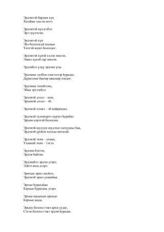 Эрдэмтэй бардам хүн
Хатаһан эльгэн мэтэ.
Эрдэмтэй нүхэсэбэл
Эрэ гүүлэхэш.
Эрдэмтэй хүн
Эһэ болохогүй юумые
Үнэтэй юумэ болгодог.
Эрдэмтэй хүнэй хэлэн зөөлэн,
Эмшэ хүнэй гар зөөлэн.
Эрдэмһээ үлүү эрдэни үгы.
Эрдэмые эдэбхи хэшээлээр һурадаг,
Дүршэлые баатар ажалаар олодог.
Эрдэмые эхинһээнь,
Эбые эртээнһээ.
Эрдэмэй дээдэ – ном,
Эрхимэй дээдэ – эб.
Эрдэмэй дээжэ – эб найрамдал.
Эрдэмэй түлхюуртэ хүрэсэ һурабал
Эрхим нэрэтэй болохош.
Эрдэмэй шулуун шүдэндэ хатуушье һаа,
Эрдэмэй үрэһэн хотодо амтатай.
Эрдэмэй эхин – ухаан,
Ухаанай эхин – тэсэл.
Эрдэни бэетэн,
Эрдэм һайтан.
Эрдэниһээ эрдэм дээрэ,
Эдһээ янза дээрэ.
Эритын эршэ эшэһээ,
Эрдэмэй эршэ ухаанһаа.
Эрхые һурахаһаа
Бэрхые һурахань дээрэ.
Эрхые шадахын орондо
Бэрхые шада.
Эрьюу болохо гэжэ архи уудаг,
Сэсэн болохо гэжэ эрдэм һурадаг.
 