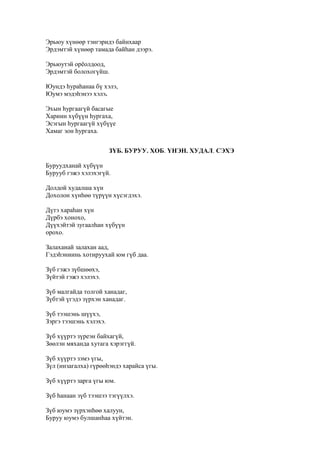 Эрьюу хүнөөр тэнгэридэ байнхаар
Эрдэмтэй хүнөөр тамада байһан дээрэ.
Эрьюутэй орёолдоод,
Эрдэмтэй болохогүйш.
Юундэ һураһанаа бү хэлэ,
Юумэ мэдэһэнээ хэлэ.
Эхын һургаагүй басагые
Хариин хүбүүн һургаха,
Эсэгын һургаагүй хүбүүе
Хамаг зон һургаха.
ЗҮБ. БУРУУ. ХОБ. ҮНЭН. ХУДАЛ. СЭХЭ
Буруудханай хүбүүн
Бурууб гэжэ хэлэхэгүй.
Долдой худалша хүн
Дохолон хүнһөө түрүүн хүсэгдэхэ.
Дүтэ хараһан хүн
Дүрбэ хонохо,
Дүүхэйтэй зугаалһан хүбүүн
орохо.
Залаханай залахан аад,
Гэдэһэниинь хотируухай юм гүб даа.
Зүб гэжэ зүбшөөхэ,
Зүйтэй гэжэ хэлэхэ.
Зүб малгайда толгой ханадаг,
Зүбтэй үгэдэ зүрхэн ханадаг.
Зүб тээшэнь шүүхэ,
Зэргэ тээшэнь хэлэхэ.
Зүб хүүртэ зүреэн байхагүй,
Зөөлэн мяханда хутага хэрэггүй.
Зүб хүүртэ зэмэ үгы,
Зүл (инзагалха) гүрөөһэндэ харайса үгы.
Зүб хүүртэ зарга үгы юм.
Зүб һанаан зүб тээшээ тэгүүлхэ.
Зүб юумэ зүрхэнһөө халуун,
Буруу юумэ булшанһаа хүйтэн.
 