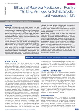 Journal of Clinical and Diagnostic Research. 2013 Oct, Vol-7(10): 2265-2267 22652265
DOI: 10.7860/JCDR/2013/5889.3488
Original Article
Efficacy of Rajayoga Meditation on Positive
Thinking: An Index for Self-Satisfaction
and Happiness in Life
INTRODUCTION
“Positive psychology,” is a recent method which is being
employed in psychological treatment protocols, in an effort to
better understanding about happiness, meaning of life, character
strengths, and how all these can be developed and enhanced in
life to have a better quality of life [1]. Positive emotions promote
discovery of novel and creative actions, ideas and social bonds,
which in turn, build an individual’s personal resources; ranging from
physical and intellectual resources, to social and psychological
resources [2]. Positive emotions play a crucial role in enhancing
resources and coping in the face of negative events [3]. Subjective
well-being and satisfaction with life are important domains of life
[4]. Brief training on mindfulness meditation or somatic relaxation
reduces distress and improves positive mood states [5]. Meditation
is an age-old self-regulatory strategy that is gaining more interest
in mental health counsel and psychiatry, as it can reduce arousal
states and anxiety conditions [6]. Meditation is considered as a
type of mind-body complementary medicine. It can give a sense
of calmness, peace and balance that benefits both emotional well-
being and overall health. Spending even a few minutes in meditation
can restore mental calmness and inner peace [7]. Brahma kumaris
Rajyoga Meditation (BKRM) gives a clear spiritual understanding of
self and helps one to re–discover the use of positive qualities which
are already latent within oneself, this enables to develop strengths of
character and to create new attitudes and responses to life [8].
The present study was aimed at assessing the efficacy of BKRM
on positive thinking, essential for enhancing self-satisfaction and
happiness in life. Studies done by psychologists have identified
significant improvement in critical cognitive skills following brief period
of mindful meditation. But, there are no studies which have related
Ramesh M.G.1
, Sathian B.2
, Sinu E.3
, Kiranmai S. Rai4
the effect of Brahma Kumaris Rajayoga Meditation (BKRM) practice
on positive thinking and happiness in life. The present study was
designed to test the hypothesis that meditation enhances positive
thinking and that it is essential for increasing self-satisfaction and
happiness in life.
MATERIAL AND METHODS
This study was approved by the ethical committee of Annamalai
University Distance Education program, Annamalai University,
Tamilnadu, India. Fifty participants [age: 42.95±15.29] selected for
this study included BKRM practitioners (n=25) and normal healthy
non-meditator subjects [not practising any kind of meditation]
(n=25). Socio-demographic profile of each participant was col­
lected, as has been shown in [Table/Fig-1]. Regular meditators
were selected from BKRM Centres at Manipal and Udupi, India. All
the 25 meditators were daily practitioners of Rajayoga meditation
at the centres, who undertook similar practices at home as well.
The inclusion criteria for selecting these meditators was, a minimum
period of 3 months of regular BKRM practice. Non-meditators were
healthy subjects who were willing to participate, selected for the
study from the general population of Manipal.
Rajayoga Meditation
Rajayoga meditation is one of the training courses of Rajayoga
Education and Research Foundation of Brahma Kumaris World
Spiritual University (BKWSU), a Non-Governmental Organization
[NGO] that has consultative status with UNO, UNICEF and WHO [9].
During Rajayoga Meditation, subjects sit in soul consciousness with
their eyes open, and with their gazes fixed on a meaningful symbol
(a point of light which is considered as Supreme Soul).The mental
Key words: Brahmakumaris Rajyoga Meditation, Positive thinking, Happiness, Self-satisfaction
ABSTRACT
Objectives: Psychological studies have shown that brief
period of mindfulness meditation significantly improves critical
cognitive skills. But, there are no studies which have assessed
the effects of Brahma Kumaris Rajayoga Meditation (BKRM)
practice on positive thinking and happiness in life. The present
study was designed to test the hypothesis is BKRM enhances
positive thinking and that essential to attain higher levels of self-
satisfaction and happiness in life.
Material and Methods: This study is a cross sectional com­
parative study which was done between Rajayoga meditators
and non-meditators. This study was conducted at BKRM Centres
at Manipal and Udupi in Karnataka, India. Fifty subjects were
selected for this study, which included those practising BKRM
in their normal routine life (n=25) and non-meditators (n=25) who
were aged 42.95+/15.29 years. Self-reported Oxford happiness
questionnaire (OHQ) was administered to all subjects and their
happiness scores and status were assessed and compared.
Items related to self-satisfaction in life were selected from the
OHQ and compared between meditators and non-meditators.
Participants completed self-reported OHQ, from which data of
happiness status and self-satisfaction in relation to meditation
duration and frequency were analyzed by descriptive statistics
and test of hypothesis.
Results: Mean happiness scores of BKRM were significantly
higher (p<0.001) in meditators as compared to those in non-
meditators. The number of meditators experiencing happiness
status were significantly higher (p<0.05) in comparison with non-
meditators. Additionally, meditators scored significantly higher on
self-satisfaction items (p<0.001) as compared to non-meditators.
There was no correlation between age and years of meditation
practice with happiness score and self-satisfaction score.
Conclusion: BKRM helps in significantly increasing self-
satisfaction and happiness in life by enhancing positive thinking.
Irrespective of age and years of short-term or long-term
meditation practice, enhanced positive thinking increases self-
satisfaction and happiness in life.
PsychiatrySection
 