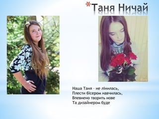 *
Наша Таня – не лінилась,
Плести бісером навчилась,
Впевнено творить нове
Та дизайнером буде
 