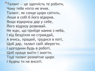*Талант — це здатність те робити,
Чому тебе ніхто не вчив.
Талант, як сонце щиро світить,
Лише в собі б його відкрив.
Якщо відкриєш дар у себе,
Його відразу розвивай.
Не жди, що прийде манна з неба,
І від безділля не страждай,
А вчись, працюй, трудися в поті,
Щоб дар, талант свій зберегти.
І щогодини будь в роботі,
Щоб краще вміти і змогти.
Тоді талант розквітне щиро
І будеш ти на висоті.
 