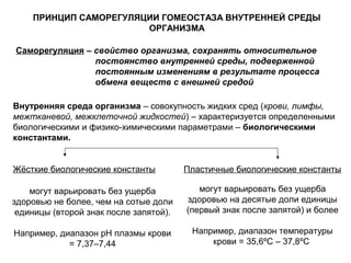 Саморегуляция – свойство организма, сохранять относительное
постоянство внутренней среды, подверженной
постоянным изменениям в результате процесса
обмена веществ с внешней средой
ПРИНЦИП САМОРЕГУЛЯЦИИ ГОМЕОСТАЗА ВНУТРЕННЕЙ СРЕДЫ
ОРГАНИЗМА
Внутренняя среда организма – совокупность жидких сред (крови, лимфы,
межтканевой, межклеточной жидкостей) – характеризуется определенными
биологическими и физико-химическими параметрами – биологическими
константами.
Пластичные биологические константыЖёсткие биологические константы
могут варьировать без ущерба
здоровью не более, чем на сотые доли
единицы (второй знак после запятой).
Например, диапазон рН плазмы крови
= 7,37–7,44
могут варьировать без ущерба
здоровью на десятые доли единицы
(первый знак после запятой) и более
Например, диапазон температуры
крови = 35,6ºС – 37,8ºС
 