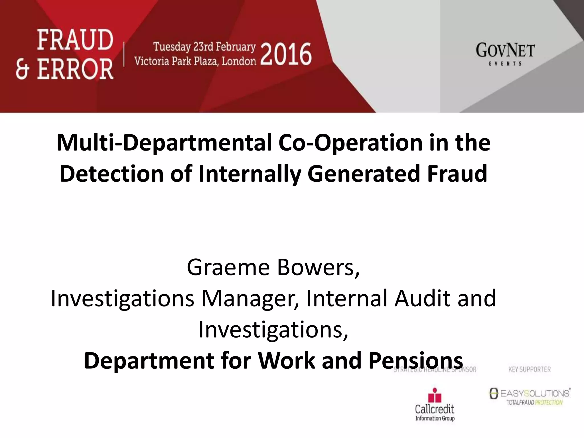 Multi-Departmental Co-Operation in the
Detection of Internally Generated Fraud
Graeme Bowers,
Investigations Manager, Internal Audit and
Investigations,
Department for Work and Pensions
 