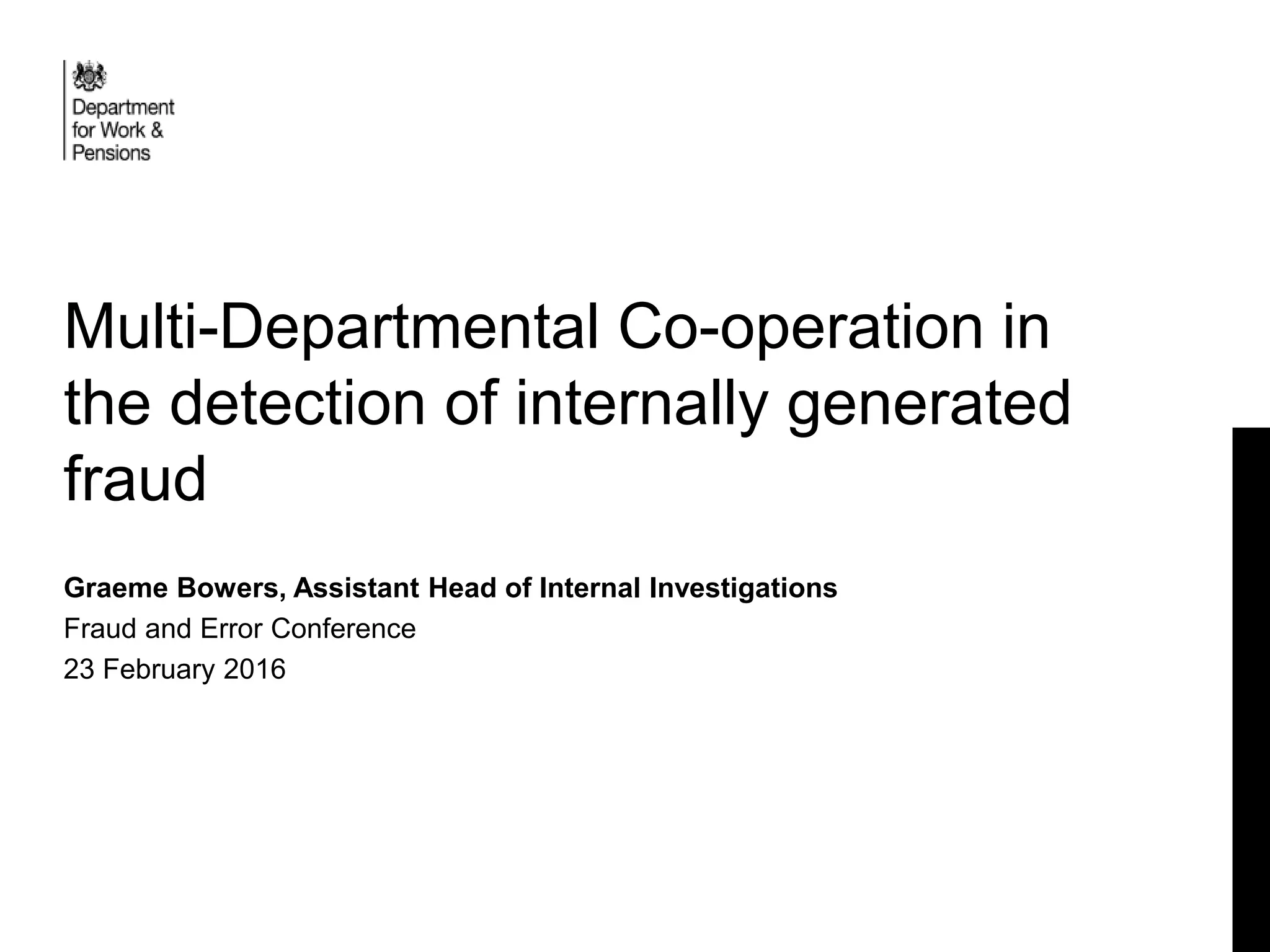 Multi-Departmental Co-operation in
the detection of internally generated
fraud
Graeme Bowers, Assistant Head of Internal Investigations
Fraud and Error Conference
23 February 2016
 