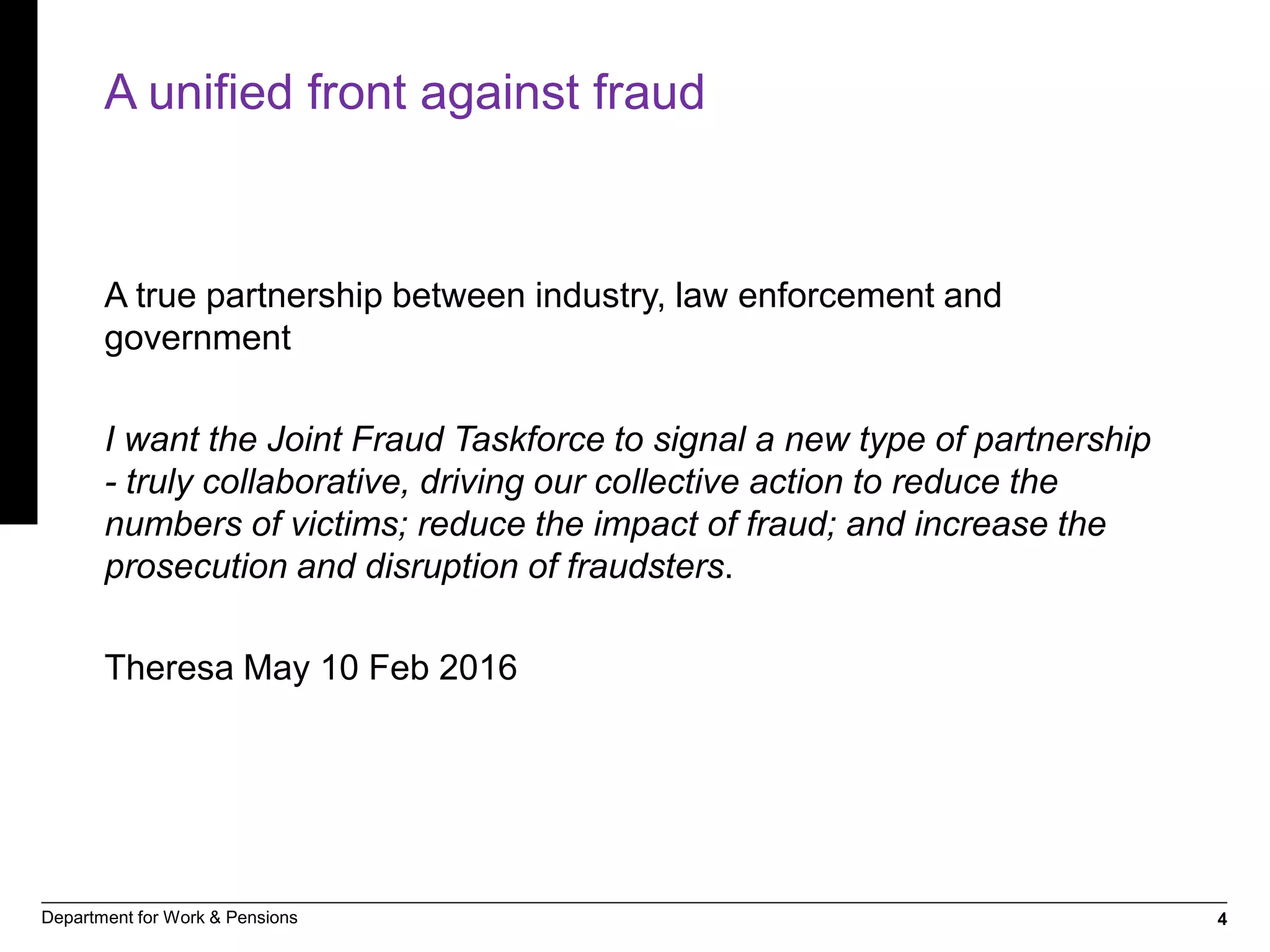 4Department for Work & Pensions
A unified front against fraud
A true partnership between industry, law enforcement and
government
I want the Joint Fraud Taskforce to signal a new type of partnership
- truly collaborative, driving our collective action to reduce the
numbers of victims; reduce the impact of fraud; and increase the
prosecution and disruption of fraudsters.
Theresa May 10 Feb 2016
 