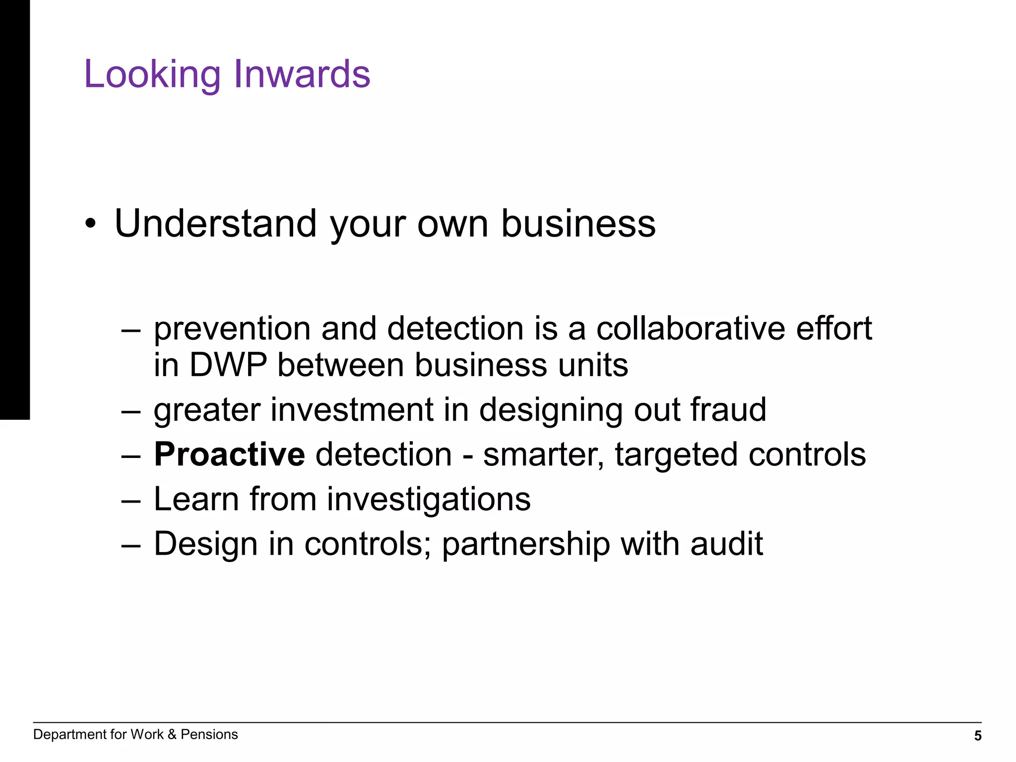5Department for Work & Pensions
Looking Inwards
• Understand your own business
– prevention and detection is a collaborative effort
in DWP between business units
– greater investment in designing out fraud
– Proactive detection - smarter, targeted controls
– Learn from investigations
– Design in controls; partnership with audit
 
