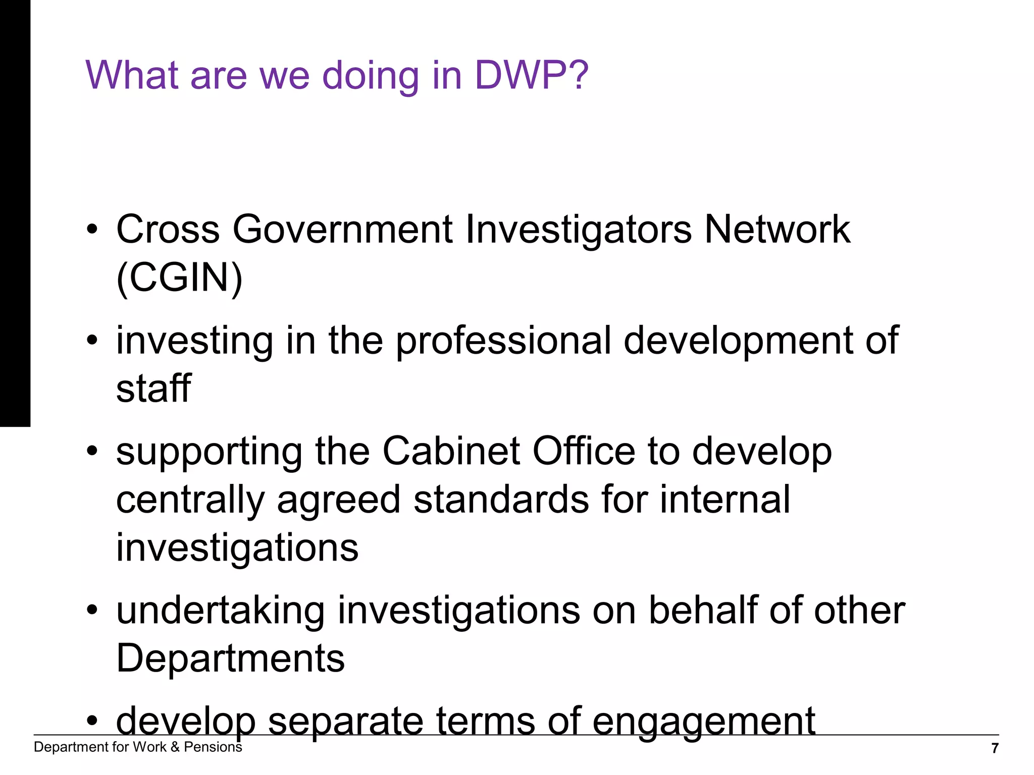 7Department for Work & Pensions
What are we doing in DWP?
• Cross Government Investigators Network
(CGIN)
• investing in the professional development of
staff
• supporting the Cabinet Office to develop
centrally agreed standards for internal
investigations
• undertaking investigations on behalf of other
Departments
• develop separate terms of engagement
 