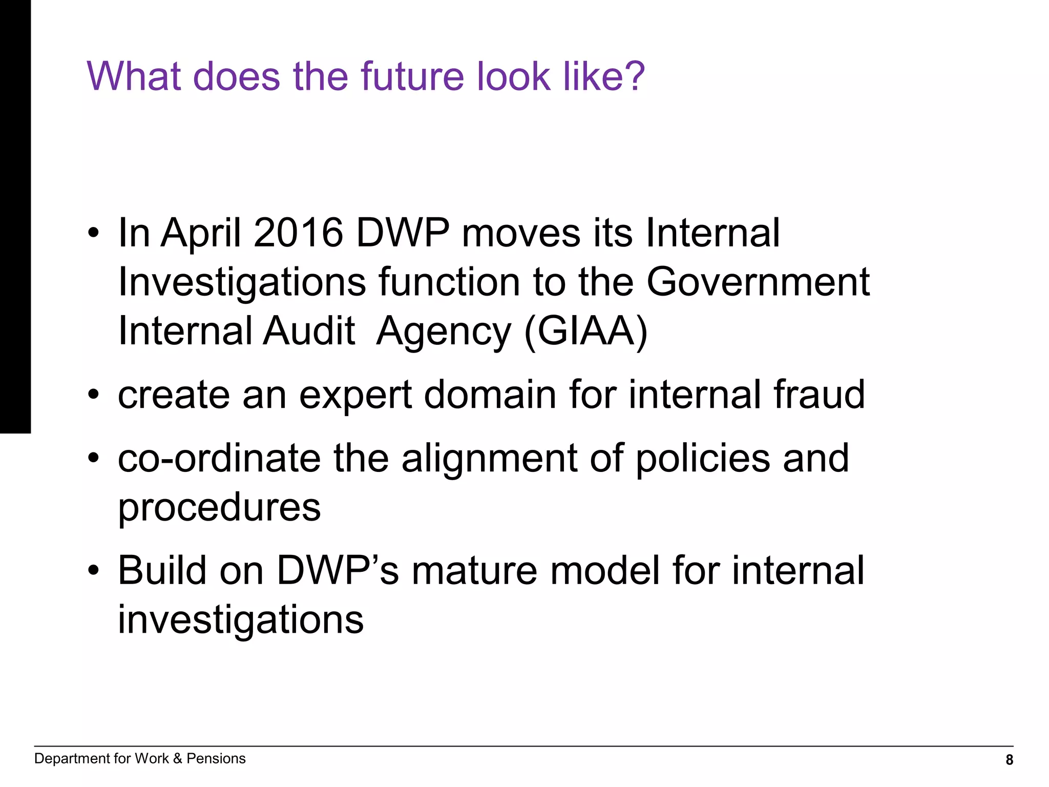 8Department for Work & Pensions
What does the future look like?
• In April 2016 DWP moves its Internal
Investigations function to the Government
Internal Audit Agency (GIAA)
• create an expert domain for internal fraud
• co-ordinate the alignment of policies and
procedures
• Build on DWP’s mature model for internal
investigations
 