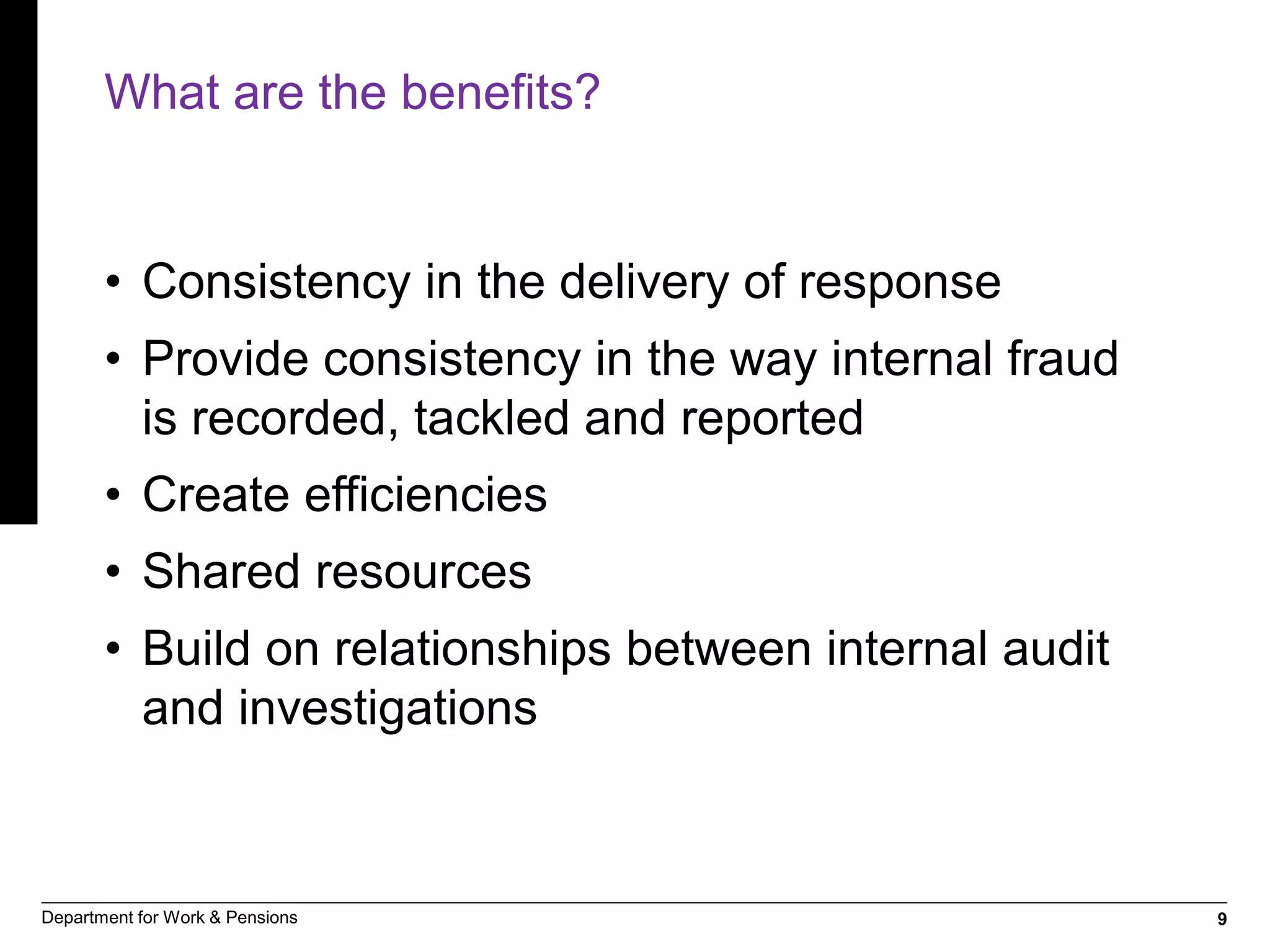 9Department for Work & Pensions
What are the benefits?
• Consistency in the delivery of response
• Provide consistency in the way internal fraud
is recorded, tackled and reported
• Create efficiencies
• Shared resources
• Build on relationships between internal audit
and investigations
 