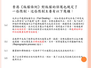 (a)
允許公平處理版權作品（Fair Dealing）。例如香港法律允許為了研究或
私人學習而"公平處理"文學、戲劇、音樂或藝術作品。另外，為了批評、
評論和新聞報道而公平處理版權作品也是合法的。根據香港《版權條例》
第38條的規定，在決定是否屬公平處理時，須考慮以下因素：該項處理
的目的及性質，該作品的性質以及就該作品的整項而言，所處理的部分
所佔的數量及實質的程度。
(b)
在教學中或為了教學或考試而複製文學、戲劇、音樂或藝術作品也不構
成侵權，但必須是在合理的範圍內。另外，該等複製也不得藉翻印程式
(Reprographic process)進行；
(c) 圖書館和博物館在一定條件下可以複製已出版或未出版的作品；
(d)
為了公共管理的目的而使用作品。例如，為了立法或司法程式的目的而
使用作品。
香港《版權條例》對版權的保護也規定了
一些限制。這些限制主要有以下幾種：
 