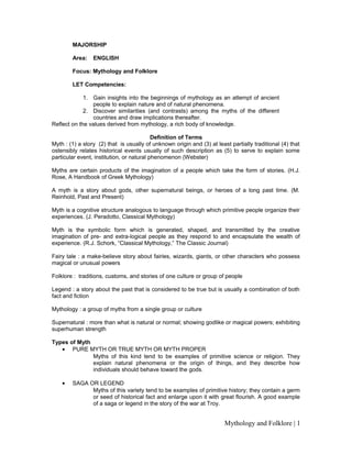 MAJORSHIP
Area: ENGLISH
Focus: Mythology and Folklore
LET Competencies:
1. Gain insights into the beginnings of mythology as an attempt of ancient
people to explain nature and of natural phenomena.
2. Discover similarities (and contrasts) among the myths of the different
countries and draw implications thereafter.
Reflect on the values derived from mythology, a rich body of knowledge.
Definition of Terms
Myth : (1) a story (2) that is usually of unknown origin and (3) at least partially traditional (4) that
ostensibly relates historical events usually of such description as (5) to serve to explain some
particular event, institution, or natural phenomenon (Webster)
Myths are certain products of the imagination of a people which take the form of stories. (H.J.
Rose, A Handbook of Greek Mythology)
A myth is a story about gods, other supernatural beings, or heroes of a long past time. (M.
Reinhold, Past and Present)
Myth is a cognitive structure analogous to language through which primitive people organize their
experiences. (J. Peradotto, Classical Mythology)
Myth is the symbolic form which is generated, shaped, and transmitted by the creative
imagination of pre- and extra-logical people as they respond to and encapsulate the wealth of
experience. (R.J. Schork, “Classical Mythology,” The Classic Journal)
Fairy tale : a make-believe story about fairies, wizards, giants, or other characters who possess
magical or unusual powers
Folklore : traditions, customs, and stories of one culture or group of people
Legend : a story about the past that is considered to be true but is usually a combination of both
fact and fiction
Mythology : a group of myths from a single group or culture
Supernatural : more than what is natural or normal; showing godlike or magical powers; exhibiting
superhuman strength
Types of Myth
• PURE MYTH OR TRUE MYTH OR MYTH PROPER
Myths of this kind tend to be examples of primitive science or religion. They
explain natural phenomena or the origin of things, and they describe how
individuals should behave toward the gods.
• SAGA OR LEGEND
Myths of this variety tend to be examples of primitive history; they contain a germ
or seed of historical fact and enlarge upon it with great flourish. A good example
of a saga or legend in the story of the war at Troy.
Mythology and Folklore | 1
 