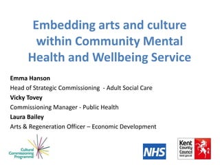 Embedding arts and culture
within Community Mental
Health and Wellbeing Service
Emma Hanson
Head of Strategic Commissioning - Adult Social Care
Vicky Tovey
Commissioning Manager - Public Health
Laura Bailey
Arts & Regeneration Officer – Economic Development
 