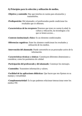 A) Principios para la selección y utilización de medios.
-Objetivo y contenido: Hay que tenerlos en cuenta para alcanzarlos y
transmitirlos.
-Predisposición: Del alumnado y el profesorados puede condicionar los
resultados que se obtienen.
-Características de los receptores:Tenemos que tener en cuenta la edad, la
cultura y educación, las tecnologías a las
que se tienen acceso…
-Contexto institucional y físico: Es un elemento condicionador.
-Diferencias cognitivas: Entre los alumnos condicionan los resultados y
utilización de los medios.
-Intervención del alumnado: Puede convertirlo en un procesador activo de la
información.
-Características técnicas y sémicas: Constituyen diferentes dimensiones a
considerar, como los parámetros de calidad.
-Participación del profesorado y del alumnado: Construye los mensajes.
-Contenidos: Transmiten información y valores.
-Facilidad de las aplicaciones didácticas: Que hacen que nos fijemos en su
manejo y versatilidad.
-Complementariedad: Es lo que podemos relacionar-interaccionar entre los
medios-TIC
 