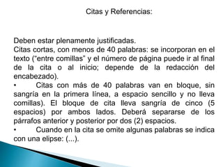 Citas y Referencias:
Deben estar plenamente justificadas.
Citas cortas, con menos de 40 palabras: se incorporan en el
texto (“entre comillas” y el número de página puede ir al final
de la cita o al inicio; depende de la redacción del
encabezado).
• Citas con más de 40 palabras van en bloque, sin
sangría en la primera línea, a espacio sencillo y no lleva
comillas). El bloque de cita lleva sangría de cinco (5
espacios) por ambos lados. Deberá separarse de los
párrafos anterior y posterior por dos (2) espacios.
• Cuando en la cita se omite algunas palabras se indica
con una elipse: (...).
 