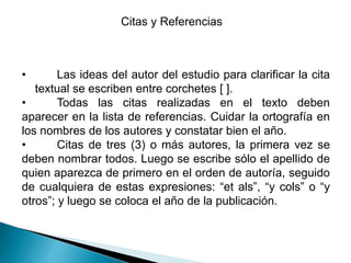Citas y Referencias
• Las ideas del autor del estudio para clarificar la cita
textual se escriben entre corchetes [ ].
• Todas las citas realizadas en el texto deben
aparecer en la lista de referencias. Cuidar la ortografía en
los nombres de los autores y constatar bien el año.
• Citas de tres (3) o más autores, la primera vez se
deben nombrar todos. Luego se escribe sólo el apellido de
quien aparezca de primero en el orden de autoría, seguido
de cualquiera de estas expresiones: “et als”, “y cols” o “y
otros”; y luego se coloca el año de la publicación.
 