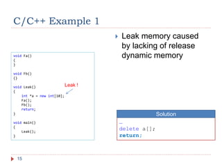 void Fa()
{
}
void Fb()
{}
void Leak()
{
int *a = new int[10];
Fa();
Fb();
return;
}
void main()
{
Leak();
}
C/C++ Example 1
15
 Leak memory caused
by lacking of release
dynamic memory
…
delete a[];
return;
Solution
Leak !
 