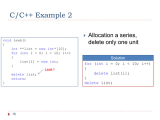 C/C++ Example 2
16
 Allocation a series,
delete only one unit
Leak !
for (int i = 0; i < 10; i++)
{
delete list[i];
}
delete list;
Solution
void leak()
{
int **list = new int*[10];
for (int i = 0; i < 10; i++)
{
list[i] = new int;
}
delete list;
return;
}
 
