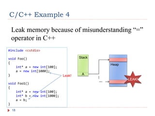 #include <cstdio>
void Foo()
{
int* a = new int[100];
a = new int[1000];
}
void Foo1()
{
int* a = new int[100];
int* b = new int[1000];
a = b;
}
C/C++ Example 4
18
Leak memory because of misunderstanding “=”
operator in C++
Stack
Heap
A
LEAK!
Leak!
 