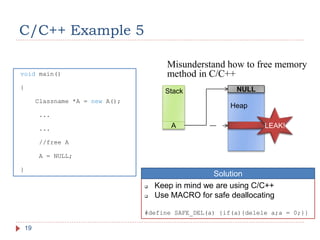 C/C++ Example 5
19
void main()
{
Classname *A = new A();
...
...
//free A
A = NULL;
}
Misunderstand how to free memory
method in C/C++
Stack
Heap
A
NULL
LEAK!
 Keep in mind we are using C/C++
 Use MACRO for safe deallocating
#define SAFE_DEL(a) {if(a){delele a;a = 0;}}
Solution
 