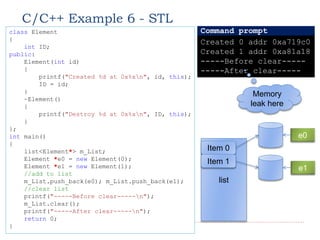 C/C++ Example 6 - STL
20
class Element
{
int ID;
public:
Element(int id)
{
printf("Created %d at 0x%xn", id, this);
ID = id;
}
~Element()
{
printf("Destroy %d at 0x%xn", ID, this);
}
};
int main()
{
list<Element*> m_List;
Element *e0 = new Element(0);
Element *e1 = new Element(1);
//add to list
m_List.push_back(e0); m_List.push_back(e1);
//clear list
printf("-----Before clear-----n");
m_List.clear();
printf("-----After clear-----n");
return 0;
}
Created 0 addr 0xa719c0
Created 1 addr 0xa81a18
-----Before clear-----
-----After clear-----
Command prompt
Memory
leak here
list
Item 0
Item 1
e0
e1
 