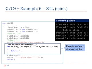 C/C++ Example 6 – STL (cont.)
21
int main()
{
list<Element*> m_List;
Element *e0 = new Element(0);
Element *e1 = new Element(1);
//add to list
m_List.push_back(e0);
m_List.push_back(e1);
//clear list
printf("-----Before clear-----n");
list <Element*>::iterator i;
for (i = m_List.begin(); i != m_List.end(); i++)
{
delete *i;
}
m_List.clear();
printf("-----After clear-----n");
return 0;
}
Free data of each
element pointer
Created 0 addr 0xb61a28
Created 1 addr 0xb71a70
-----Before clear-----
Destroy 0 addr 0xb61a28
Destroy 1 addr 0xb71a70
-----After clear-----
Command prompt
 