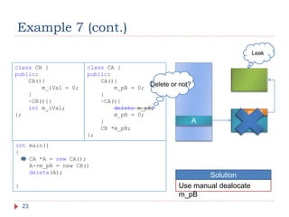 Example 7 (cont.)
23
class CB {
public:
CB(){
m_iVal = 0;
}
~CB(){}
int m_iVal;
};
class CA {
public:
CA(){
m_pB = 0;
}
~CA(){
delete m_pB;
m_pB = 0;
}
CB *m_pB;
};
int main()
{
CA *A = new CA();
A->m_pB = new CB()
delete(A);
}
A
m_pB
Leak
Delete or not?
Use manual dealocate
m_pB
Solution
 