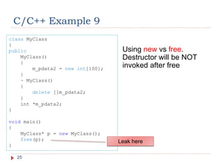 C/C++ Example 9
25
Using new vs free.
Destructor will be NOT
invoked after free
class MyClass
{
public
MyClass()
{
m_pdata2 = new int[100];
}
~ MyClass()
{
delete []m_pdata2;
}
int *m_pdata2;
}
void main()
{
MyClass* p = new MyClass();
free(p);
}
Leak here
 