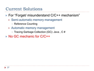 Current Solutions
27
 For “Forget/ misunderstand C/C++ mechanism”
 Semi-automatic memory management
 Reference Counting
 Automatic memory management
 Tracing Garbage Collection (GC): Java , C #
 No GC mechanic for C/C++
 