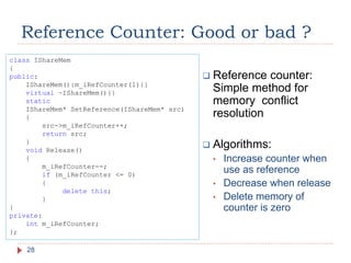 Reference Counter: Good or bad ?
28
 Reference counter:
Simple method for
memory conflict
resolution
 Algorithms:
• Increase counter when
use as reference
• Decrease when release
• Delete memory of
counter is zero
class IShareMem
{
public:
IShareMem():m_iRefCounter(1){}
virtual ~IShareMem(){}
static
IShareMem* SetReference(IShareMem* src)
{
src->m_iRefCounter++;
return src;
}
void Release()
{
m_iRefCounter--;
if (m_iRefCounter <= 0)
{
delete this;
}
}
private:
int m_iRefCounter;
};
 