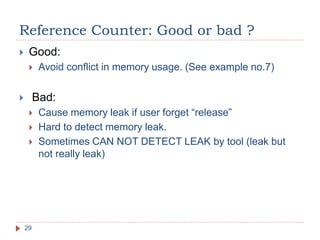 Reference Counter: Good or bad ?
29
 Good:
 Avoid conflict in memory usage. (See example no.7)
 Bad:
 Cause memory leak if user forget “release”
 Hard to detect memory leak.
 Sometimes CAN NOT DETECT LEAK by tool (leak but
not really leak)
 