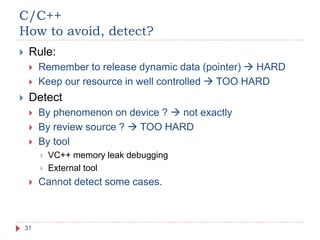 C/C++
How to avoid, detect?
31
 Rule:
 Remember to release dynamic data (pointer)  HARD
 Keep our resource in well controlled  TOO HARD
 Detect
 By phenomenon on device ?  not exactly
 By review source ?  TOO HARD
 By tool
 VC++ memory leak debugging
 External tool
 Cannot detect some cases.
 