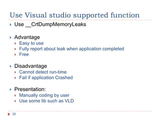 Use Visual studio supported function
35
 Use __CrtDumpMemoryLeaks
 Advantage
 Easy to use
 Fully report about leak when application completed
 Free
 Disadvantage
 Cannot detect run-time
 Fail if application Crashed
 Presentation:
 Manually coding by user
 Use some lib such as VLD
 