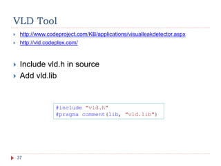 VLD Tool
37
 http://www.codeproject.com/KB/applications/visualleakdetector.aspx
 http://vld.codeplex.com/
 Include vld.h in source
 Add vld.lib
#include "vld.h"
#pragma comment(lib, "vld.lib")
 